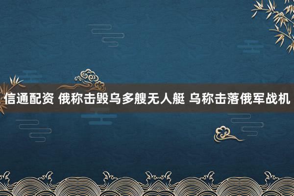 信通配资 俄称击毁乌多艘无人艇 乌称击落俄军战机