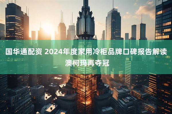 国华通配资 2024年度家用冷柜品牌口碑报告解读 澳柯玛再夺冠