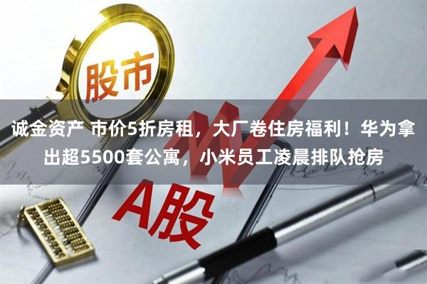 诚金资产 市价5折房租，大厂卷住房福利！华为拿出超5500套公寓，小米员工凌晨排队抢房