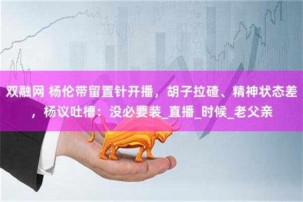 双融网 杨伦带留置针开播，胡子拉碴、精神状态差，杨议吐槽：没必要装_直播_时候_老父亲