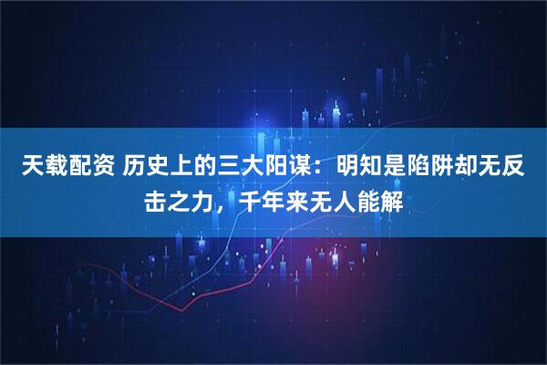 天载配资 历史上的三大阳谋：明知是陷阱却无反击之力，千年来无人能解