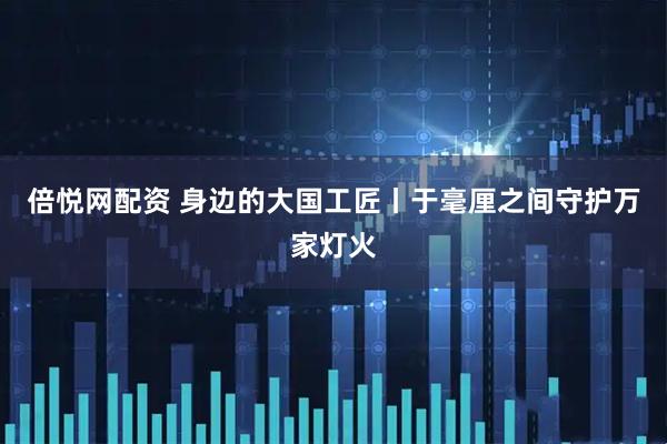 倍悦网配资 身边的大国工匠丨于毫厘之间守护万家灯火