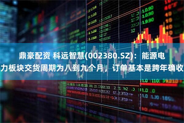 鼎豪配资 科远智慧(002380.SZ)：能源电力板块交货周期为八到九个月，订单基本是跨年确收