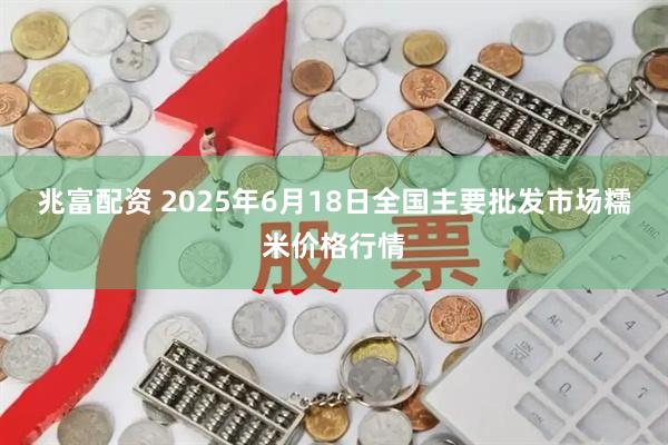 兆富配资 2025年6月18日全国主要批发市场糯米价格行情